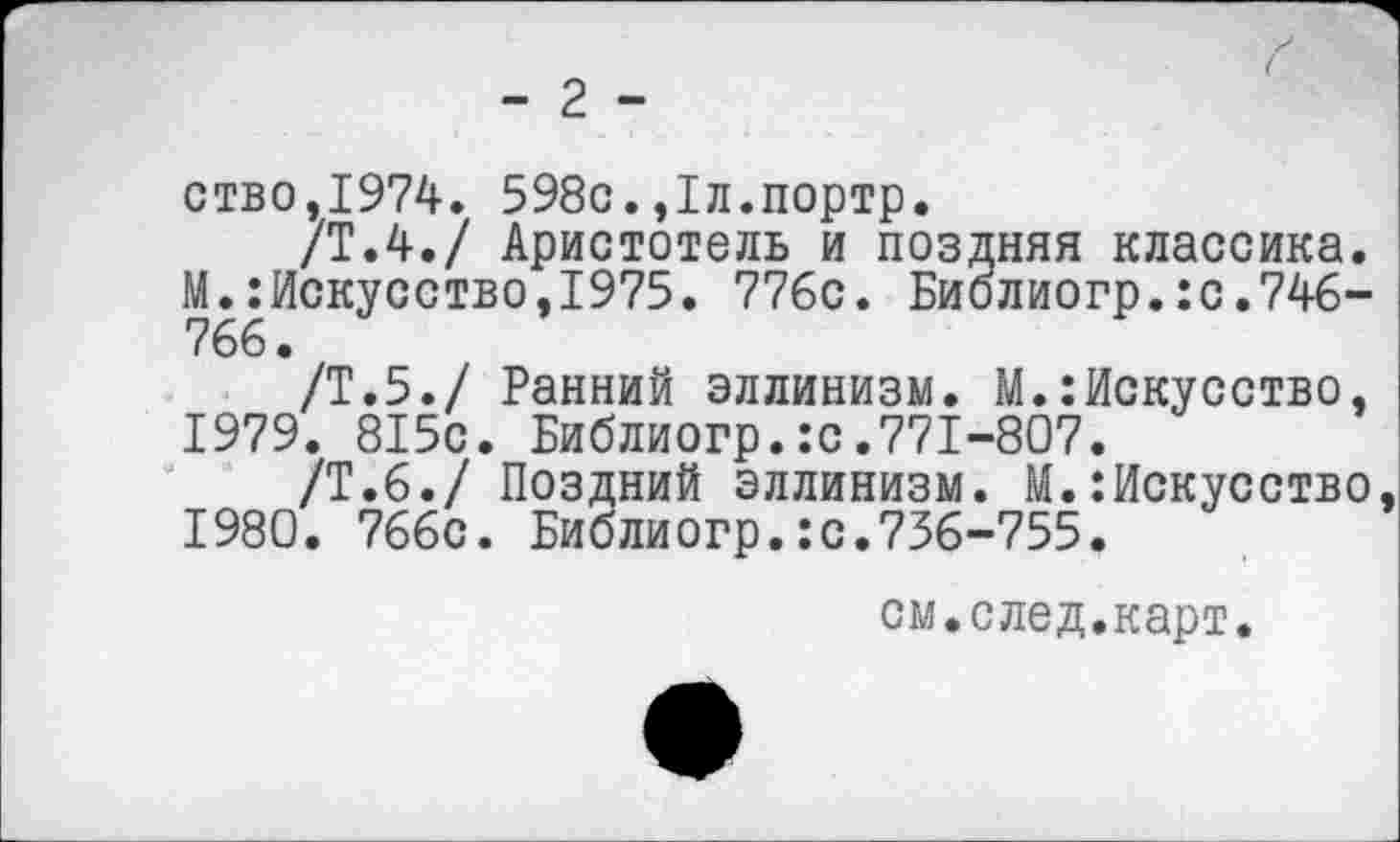 ﻿- 2 -
ство,1974. 598с.,1л.портр.
/Т.4./ Аристотель и поздняя классика. М.:Искусство,1975. 776с. Библиогр.:с.746-766.
/Т.5./ Ранний эллинизм. М.:Искусство,
1979.	815с. Библиогр.:с.771-807.
/Т.6./ Поздний эллинизм. М.Искусство,
1980.	766с. Библиогр.:с.736-755.
см.след.карт.